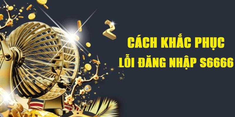 Xử lý hiệu quả các lỗi S6666 đăng nhập phổ biến